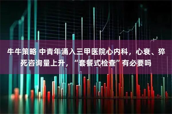 牛牛策略 中青年涌入三甲医院心内科，心衰、猝死咨询量上升，“套餐式检查”有必要吗