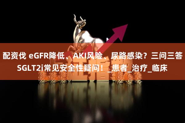 配资伐 eGFR降低、AKI风险、尿路感染？三问三答SGLT2i常见安全性疑问！_患者_治疗_临床