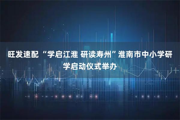旺发速配 “学启江淮 研读寿州”淮南市中小学研学启动仪式举办