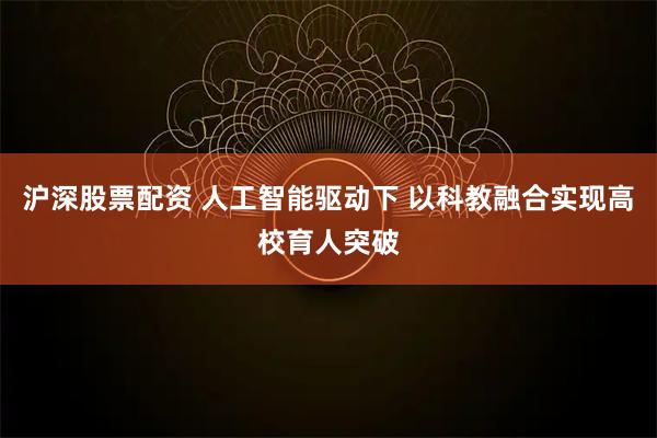 沪深股票配资 人工智能驱动下 以科教融合实现高校育人突破