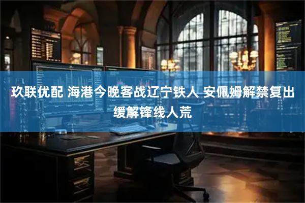 玖联优配 海港今晚客战辽宁铁人 安佩姆解禁复出缓解锋线人荒