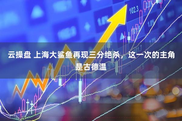 云操盘 上海大鲨鱼再现三分绝杀，这一次的主角是古德温