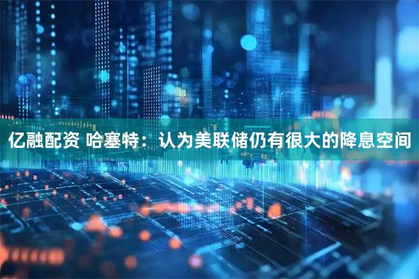 亿融配资 哈塞特：认为美联储仍有很大的降息空间