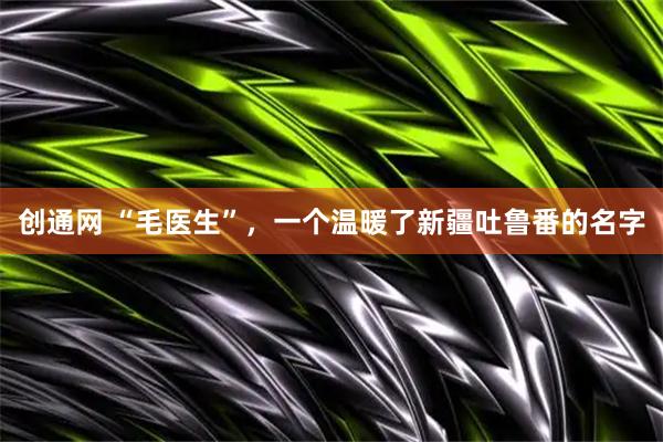 创通网 “毛医生”，一个温暖了新疆吐鲁番的名字