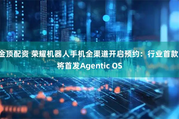 金顶配资 荣耀机器人手机全渠道开启预约：行业首款，将首发Agentic OS