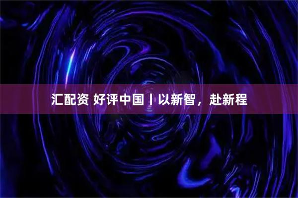 汇配资 好评中国丨以新智，赴新程