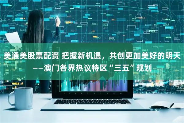美通美股票配资 把握新机遇，共创更加美好的明天——澳门各界热议特区“三五”规划